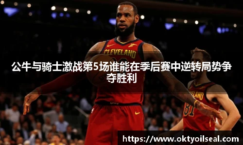 公牛与骑士激战第5场谁能在季后赛中逆转局势争夺胜利
